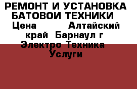 РЕМОНТ И УСТАНОВКА БАТОВОИ ТЕХНИКИ › Цена ­ 100 - Алтайский край, Барнаул г. Электро-Техника » Услуги   . Алтайский край